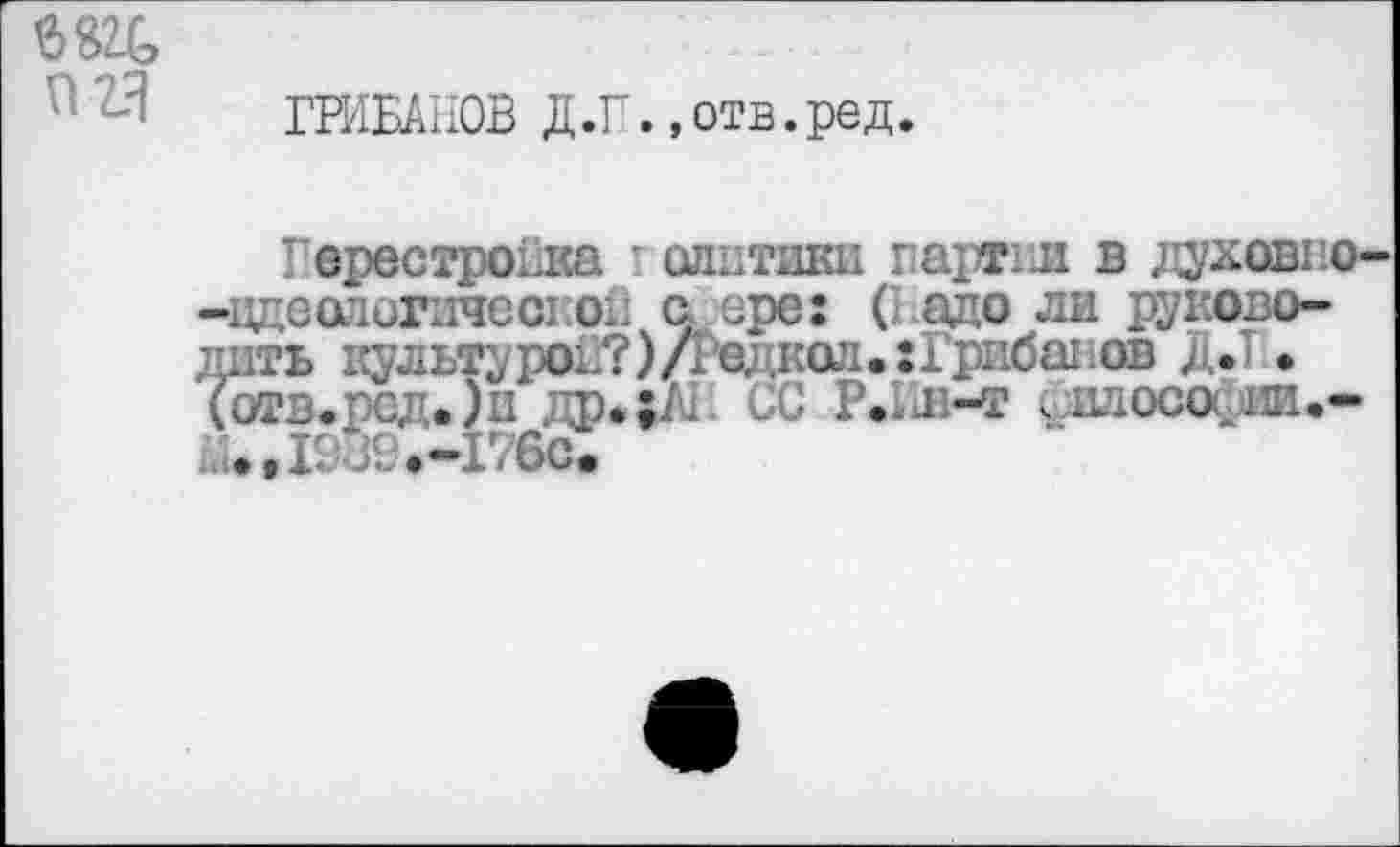 ﻿бед
П2Я
ГРИБАНОВ Д.Г.,отв.ред
Перестройка г олптики партии в духов: о--цдеологпчсс! ой с ере: ( адо ли руководить культурой?)/!одкол.хГрибадов Д.Т • (отв.ред.)и ф.;/* ,.й Р.;д-т . шосаии,-
• Д989.-176С.